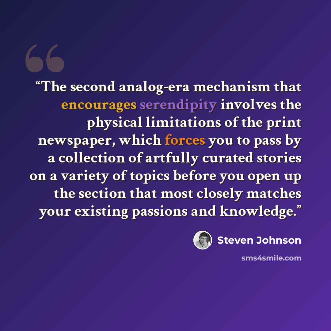 “The second analog-era mechanism that encourages serendipity involves the physical limitations of the print newspaper, which forces you to pass by a collection of artfully curated stories on a variety of topics before you open up the section that most closely matches your existing passions and…” quote by Steven Johnson