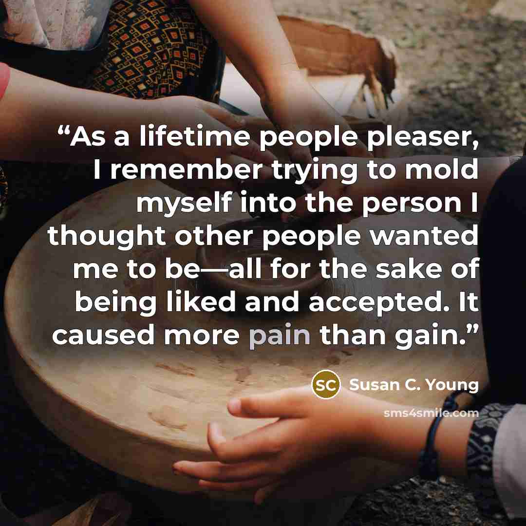 “As a lifetime people pleaser, I remember trying to mold myself into the person I thought other people wanted me to be—all for the sake of being liked and accepted. It caused more pain than gain.” quote by Susan C. Young