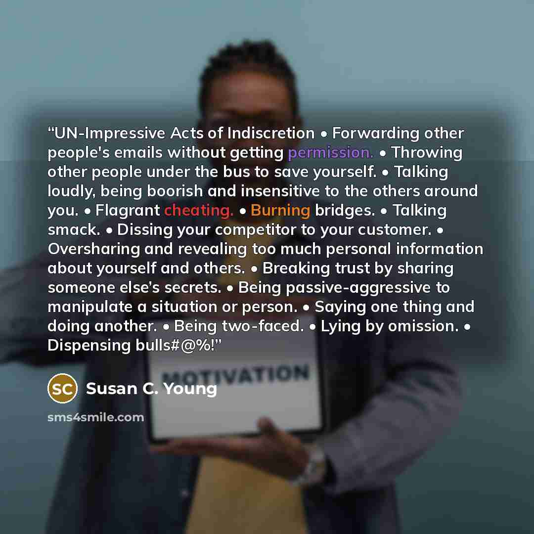 “UN-Impressive Acts of Indiscretion • Forwarding other people's emails without getting permission. • Throwing other people under the bus to save yourself. • Talking loudly, being boorish and insensitive to the others around you. • Flagrant cheating. • Burning bridges. • Talking smack. • Dissing…” quote by Susan C. Young