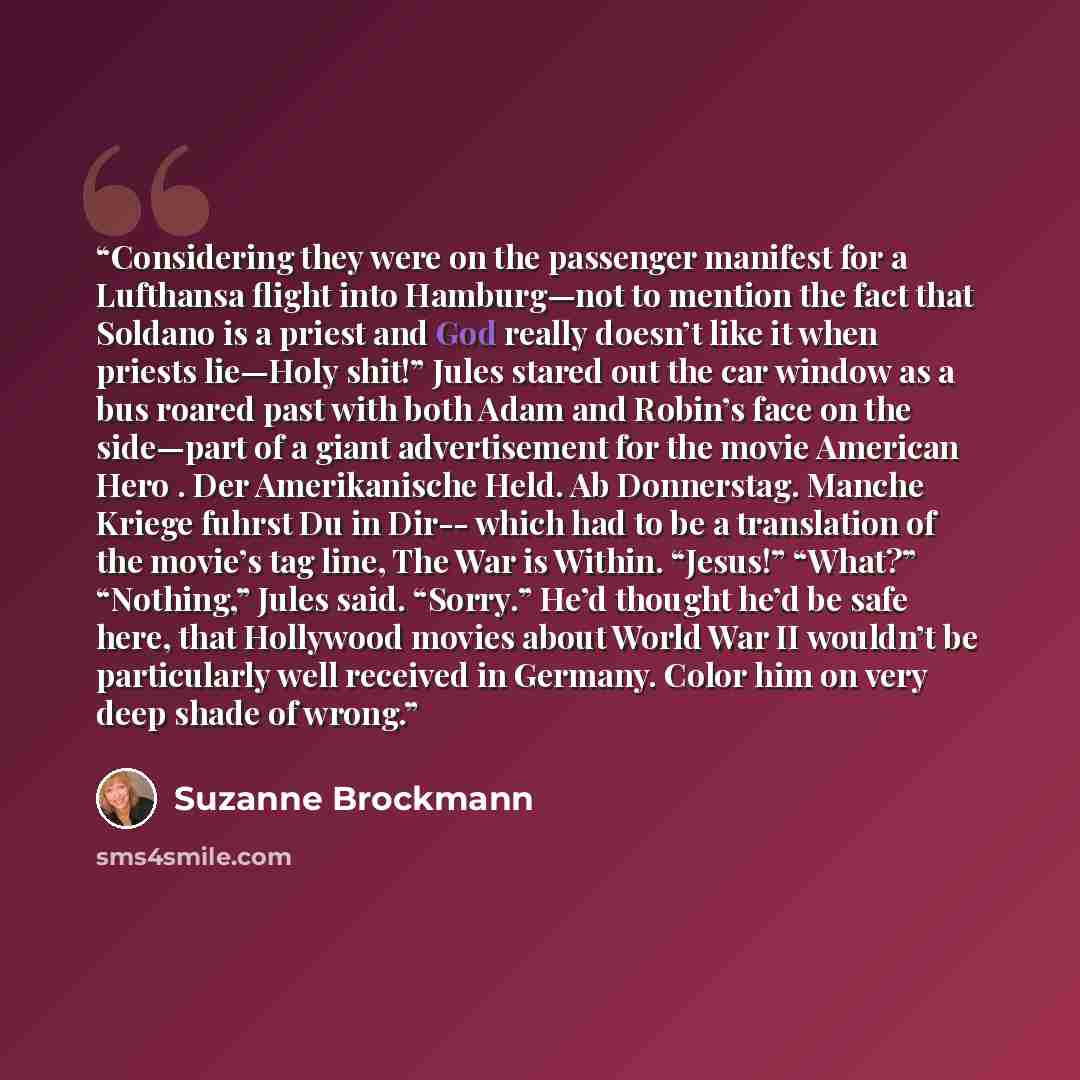 “Considering they were on the passenger manifest for a Lufthansa flight into Hamburg—not to mention the fact that Soldano is a priest and God really doesn’t like it when priests lie—Holy shit!” Jules stared out the car window as a bus roared past with both Adam and Robin’s face on the side—part of…” quote by Suzanne Brockmann
