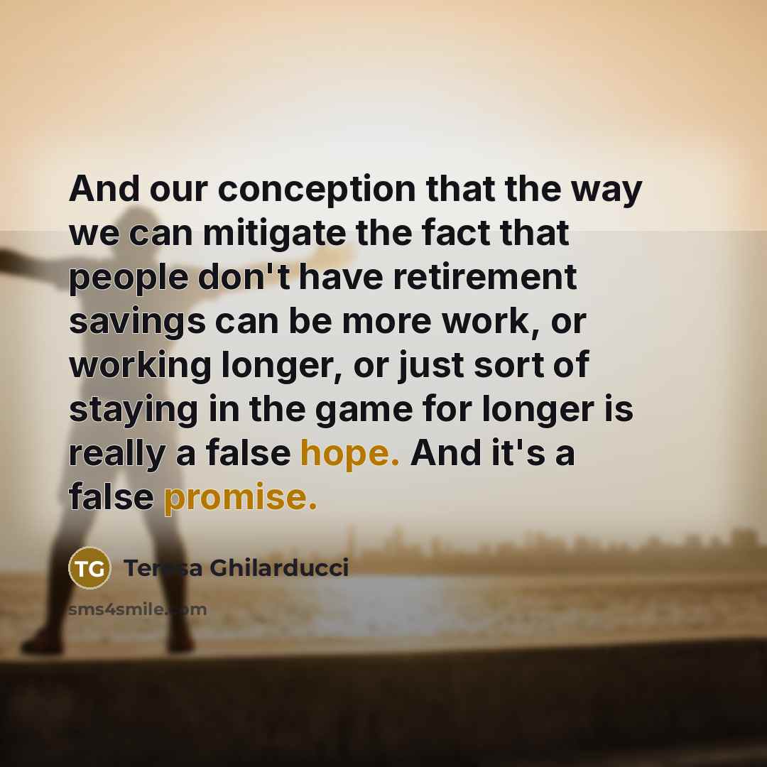 “And our conception that the way we can mitigate the fact that people don't have retirement savings can be more work, or working longer, or just sort of staying in the game for longer is really a false hope. And it's a false promise.” quote by Teresa Ghilarducci