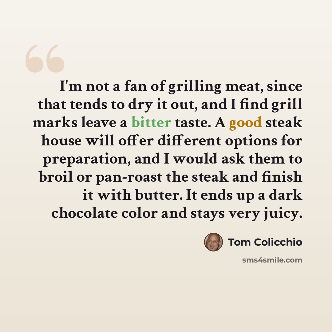 “I'm not a fan of grilling meat, since that tends to dry it out, and I find grill marks leave a bitter taste. A good steak house will offer different options for preparation, and I would ask them to broil or pan-roast the steak and finish it with butter. It ends up a dark chocolate color and stays…” quote by Tom Colicchio