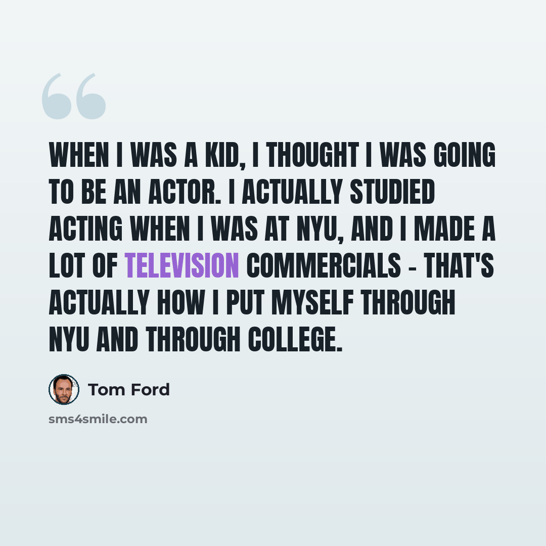 “When I was a kid, I thought I was going to be an actor. I actually studied acting when I was at NYU, and I made a lot of television commercials - that's actually how I put myself through NYU and through college.” quote by Tom Ford