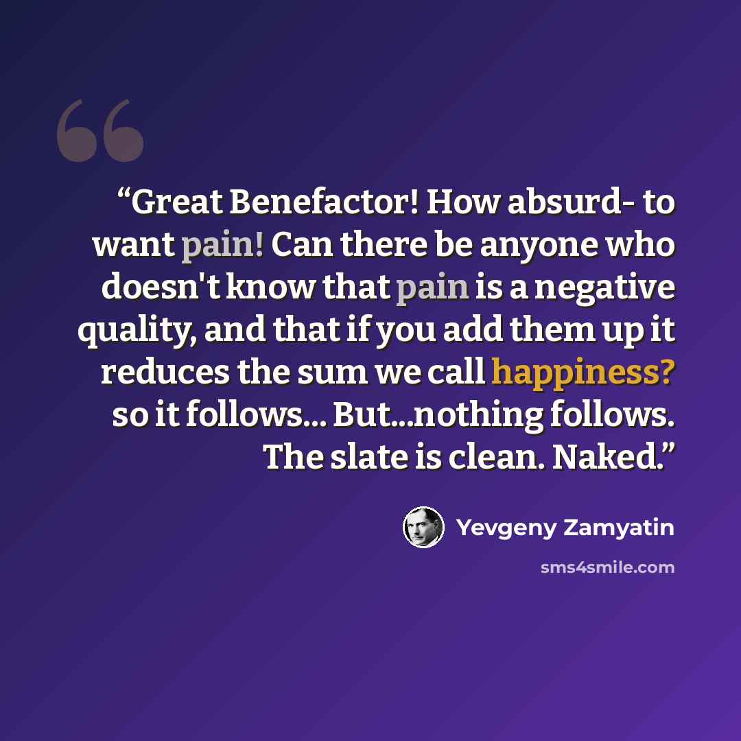 “Great Benefactor! How absurd- to want pain! Can there be anyone who doesn't know that pain is a negative quality, and that if you add them up it reduces the sum we call happiness? so it follows... But...nothing follows. The slate is clean. Naked.” quote by Yevgeny Zamyatin