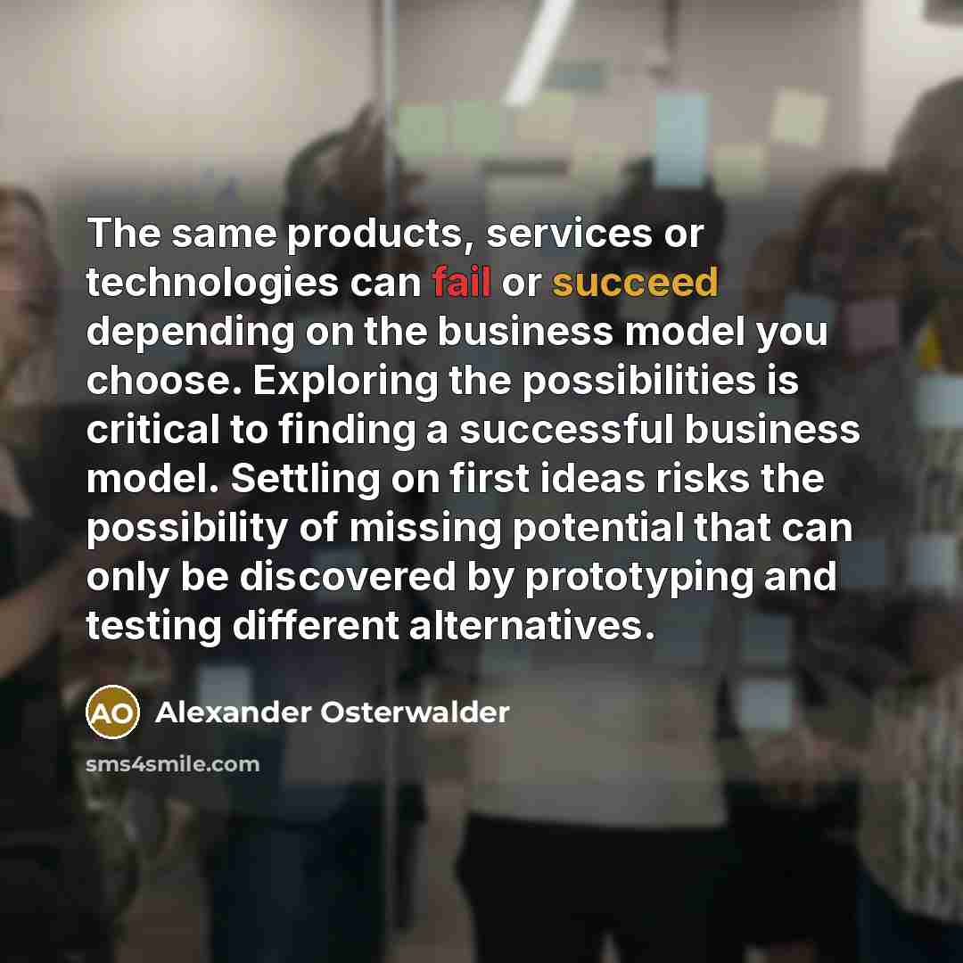“The same products, services or technologies can fail or succeed depending on the business model you choose. Exploring the possibilities is critical to finding a successful business model. Settling on first ideas risks the possibility of missing potential that can only be discovered by prototyping…” quote by Alexander Osterwalder