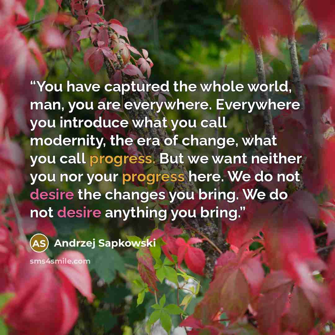 “You have captured the whole world, man, you are everywhere. Everywhere you introduce what you call modernity, the era of change, what you call progress. But we want neither you nor your progress here. We do not desire the changes you bring. We do not desire anything you bring.” quote by Andrzej Sapkowski