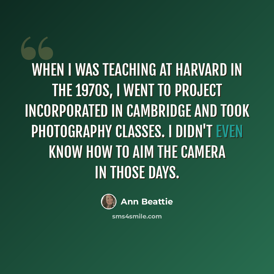 “When I was teaching at Harvard in the 1970s, I went to Project Incorporated in Cambridge and took photography classes. I didn't even know how to aim the camera in those days.” quote by Ann Beattie
