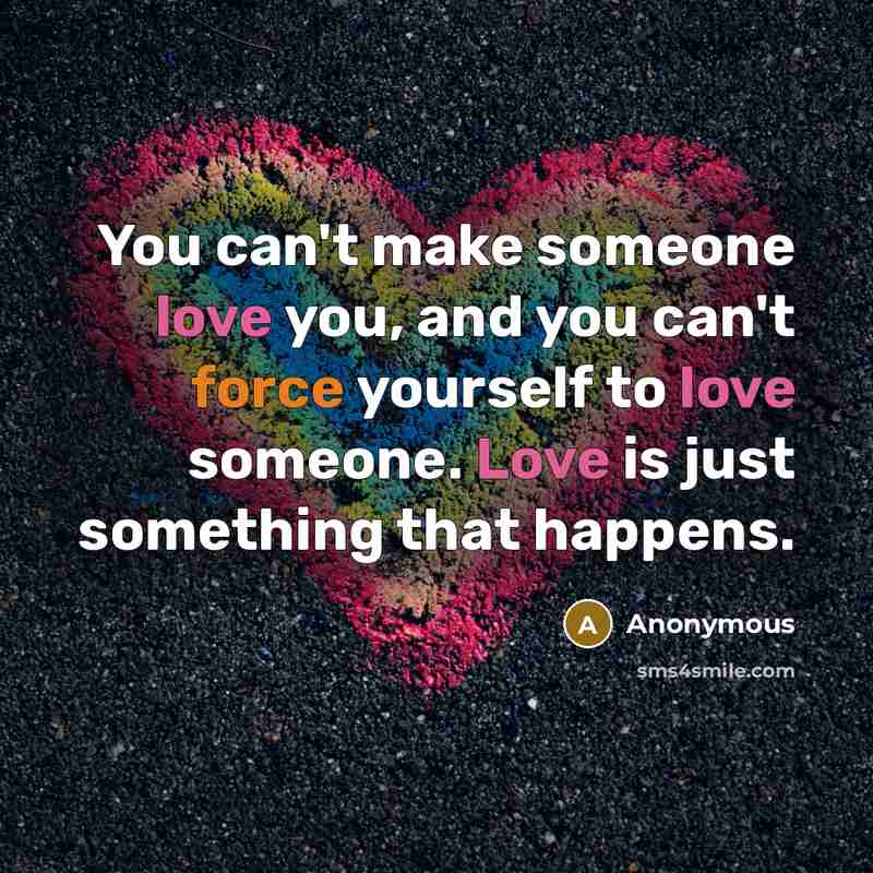 “You can't make someone love you, and you can't force yourself to love someone. Love is just something that happens.” quote by Anonymous