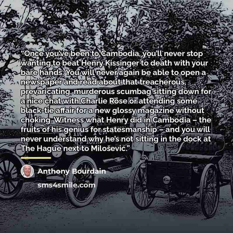 “Once you’ve been to Cambodia, you’ll never stop wanting to beat Henry Kissinger to death with your bare hands. You will never again be able to open a newspaper and read about that treacherous, prevaricating, murderous scumbag sitting down for a nice chat with Charlie Rose or attending some…” quote by Anthony Bourdain