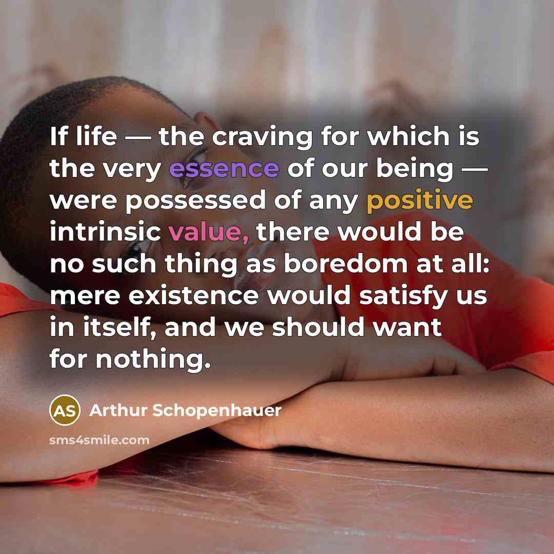“If life — the craving for which is the very essence of our being — were possessed of any positive intrinsic value, there would be no such thing as boredom at all: mere existence would satisfy us in itself, and we should want for nothing.” quote by Arthur Schopenhauer