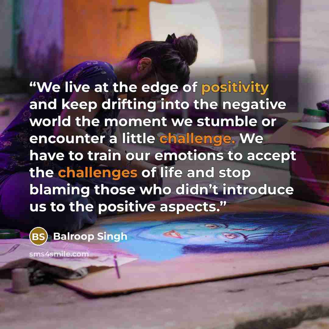 “We live at the edge of positivity and keep drifting into the negative world the moment we stumble or encounter a little challenge. We have to train our emotions to accept the challenges of life and stop blaming those who didn’t introduce us to the positive aspects.” quote by Balroop Singh