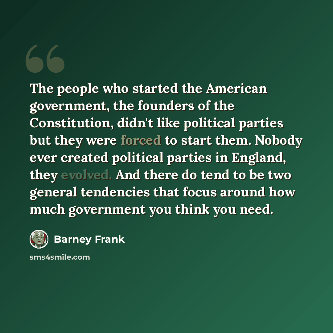 “The people who started the American government, the founders of the Constitution, didn't like political parties but they were forced to start them. Nobody ever created political parties in England, they evolved. And there do tend to be two general tendencies that focus around how much government…” quote by Barney Frank