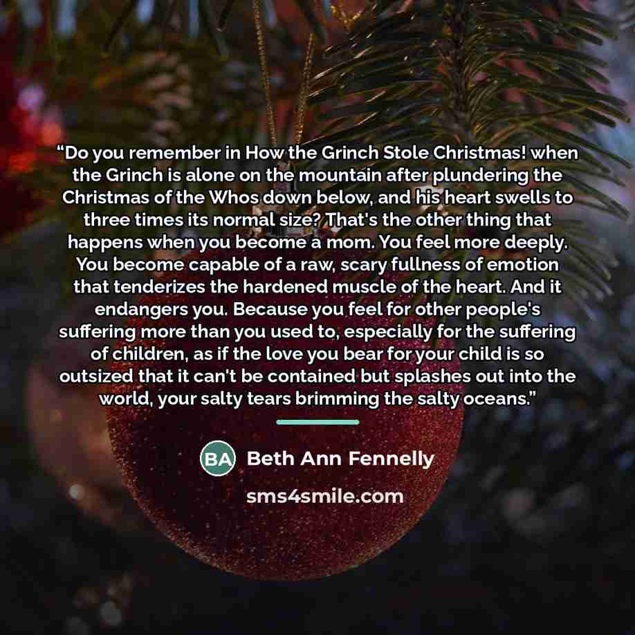 “Do you remember in How the Grinch Stole Christmas! when the Grinch is alone on the mountain after plundering the Christmas of the Whos down below, and his heart swells to three times its normal size? That's the other thing that happens when you become a mom. You feel more deeply. You become…” quote by Beth Ann Fennelly