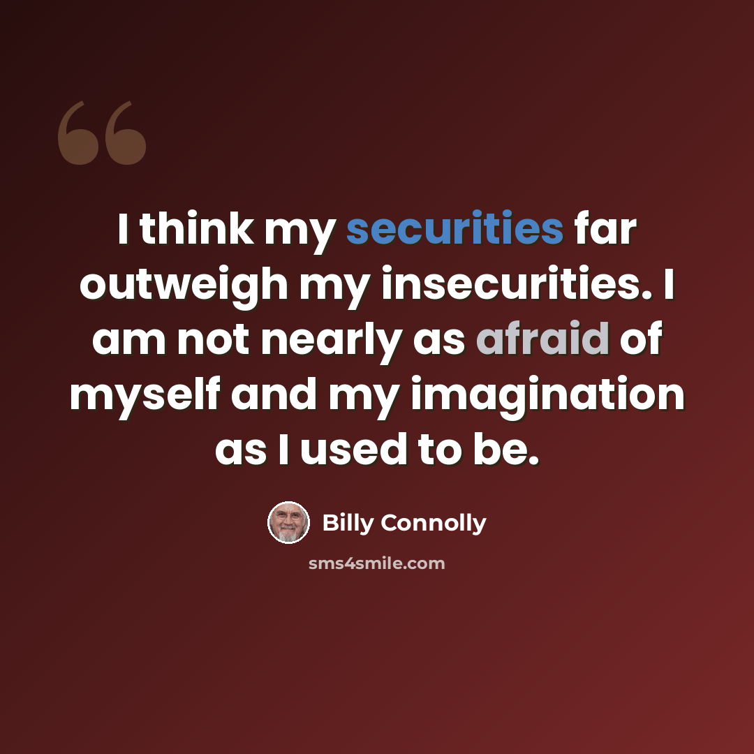 “I think my securities far outweigh my insecurities. I am not nearly as afraid of myself and my imagination as I used to be.” quote by Billy Connolly