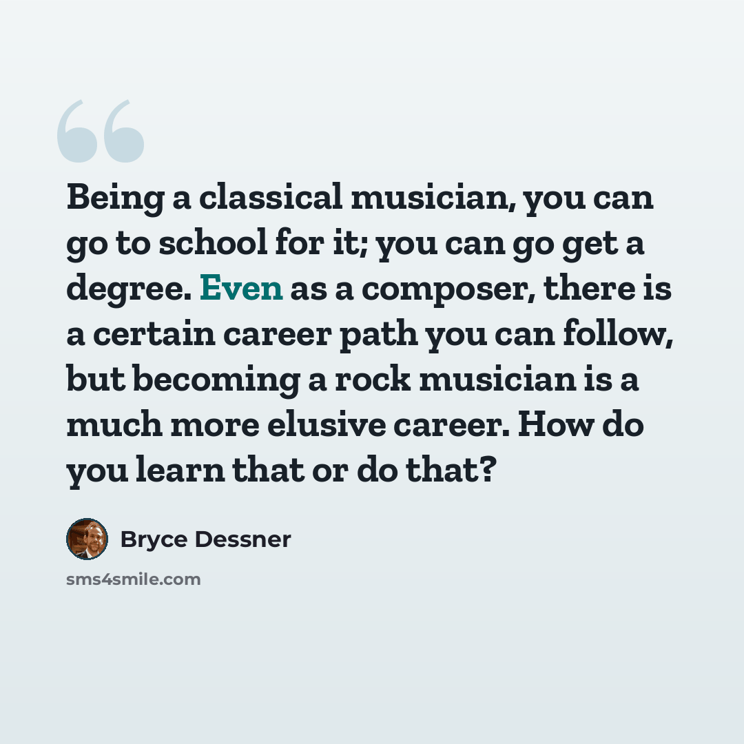 “Being a classical musician, you can go to school for it; you can go get a degree. Even as a composer, there is a certain career path you can follow, but becoming a rock musician is a much more elusive career. How do you learn that or do that?” quote by Bryce Dessner