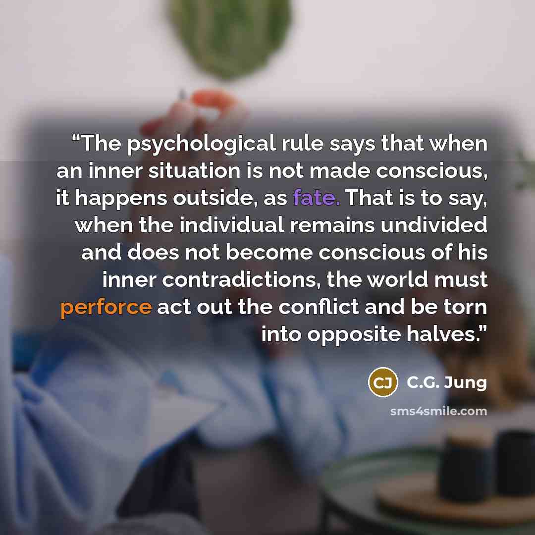 “The psychological rule says that when an inner situation is not made conscious, it happens outside, as fate. That is to say, when the individual remains undivided and does not become conscious of his inner contradictions, the world must perforce act out the conflict and be torn into opposite halves.” quote by C.G. Jung