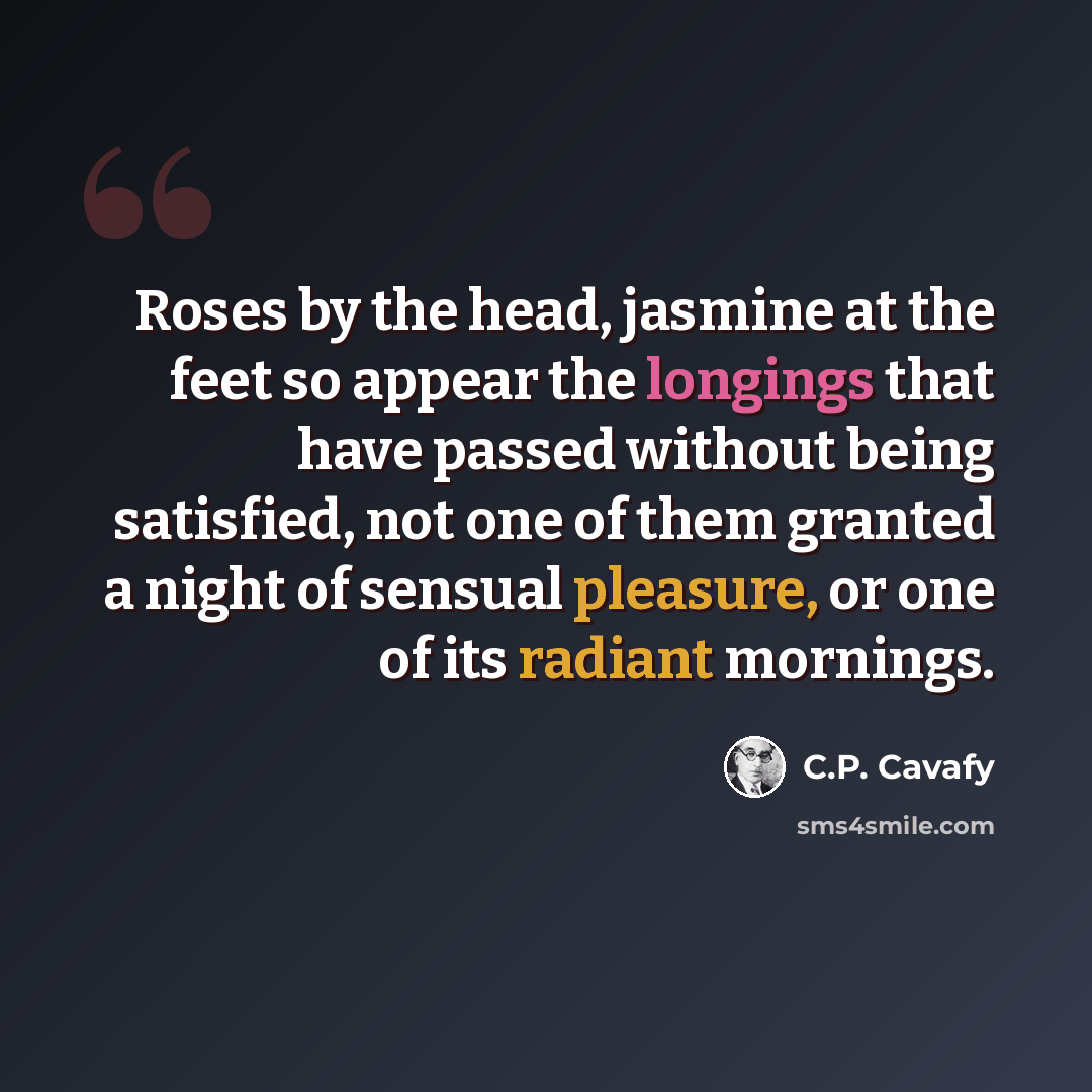 “Roses by the head, jasmine at the feet so appear the longings that have passed without being satisfied, not one of them granted a night of sensual pleasure, or one of its radiant mornings.” quote by C.P. Cavafy