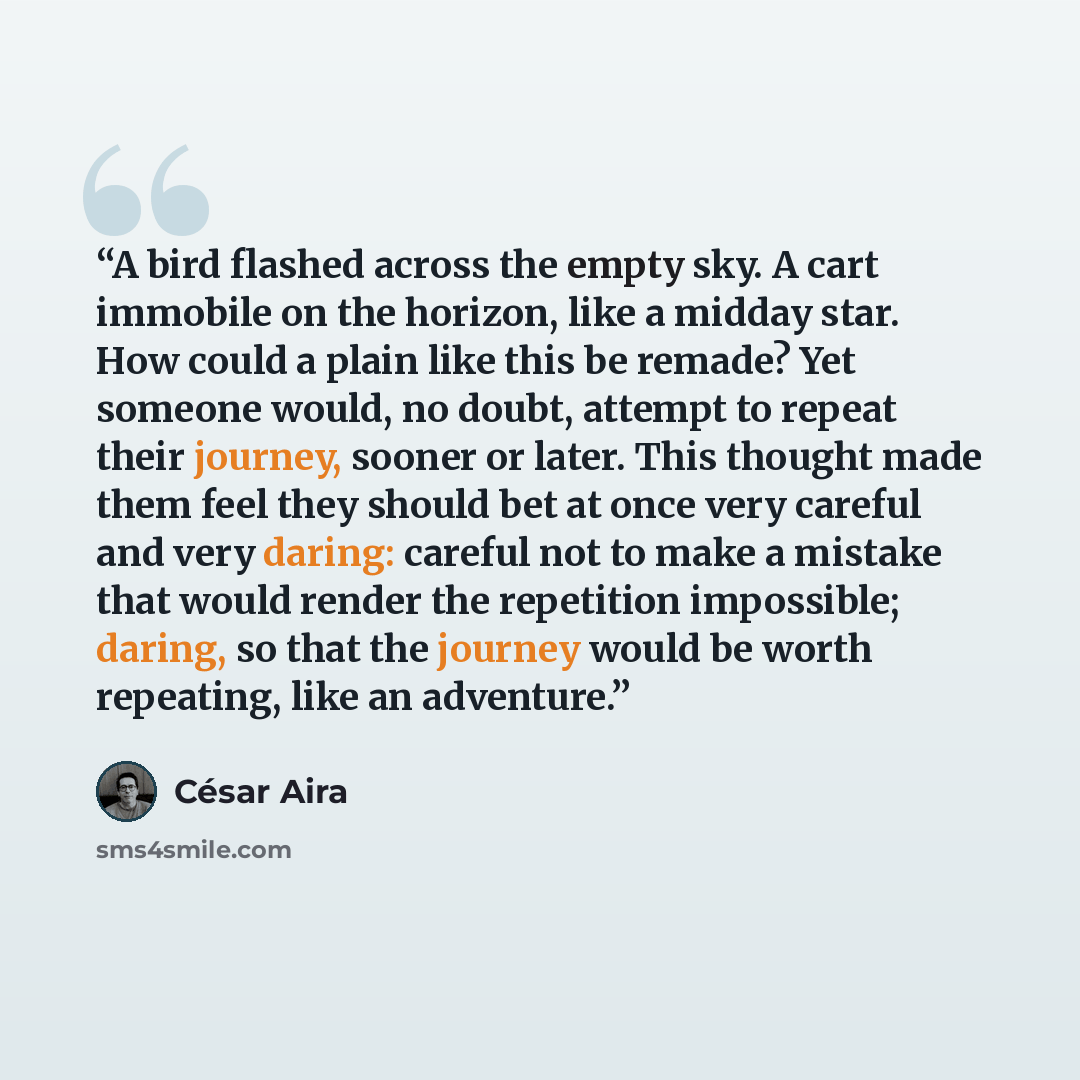 “A bird flashed across the empty sky. A cart immobile on the horizon, like a midday star. How could a plain like this be remade? Yet someone would, no doubt, attempt to repeat their journey, sooner or later. This thought made them feel they should bet at once very careful and very daring: careful…” quote by César Aira