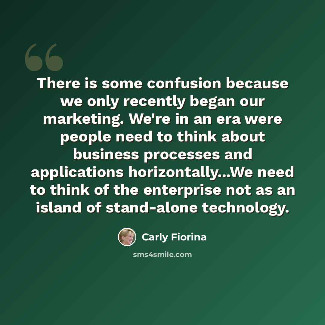 “There is some confusion because we only recently began our marketing. We're in an era were people need to think about business processes and applications horizontally...We need to think of the enterprise not as an island of stand-alone technology.” quote by Carly Fiorina
