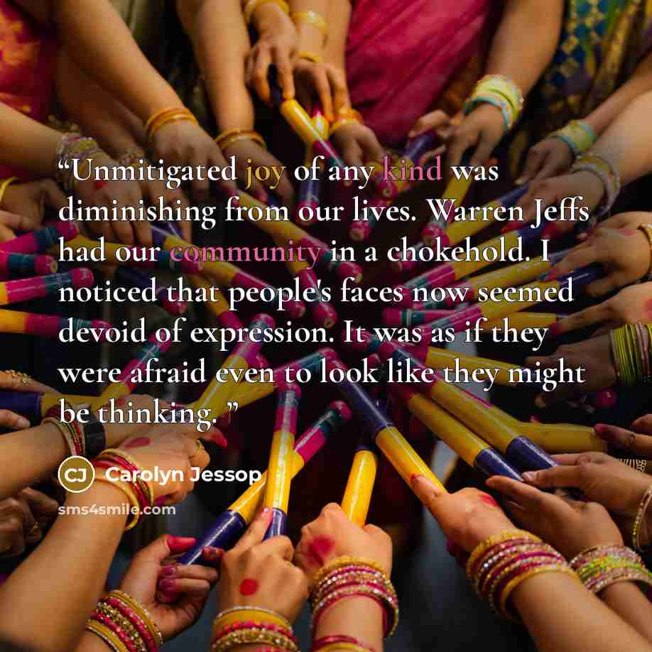 “Unmitigated joy of any kind was diminishing from our lives. Warren Jeffs had our community in a chokehold. I noticed that people's faces now seemed devoid of expression. It was as if they were afraid even to look like they might be thinking.” quote by Carolyn Jessop