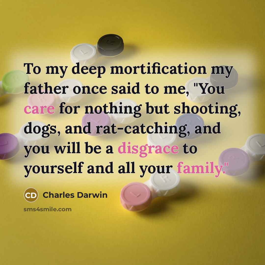 “To my deep mortification my father once said to me, "You care for nothing but shooting, dogs, and rat-catching, and you will be a disgrace to yourself and all your family."” quote by Charles Darwin