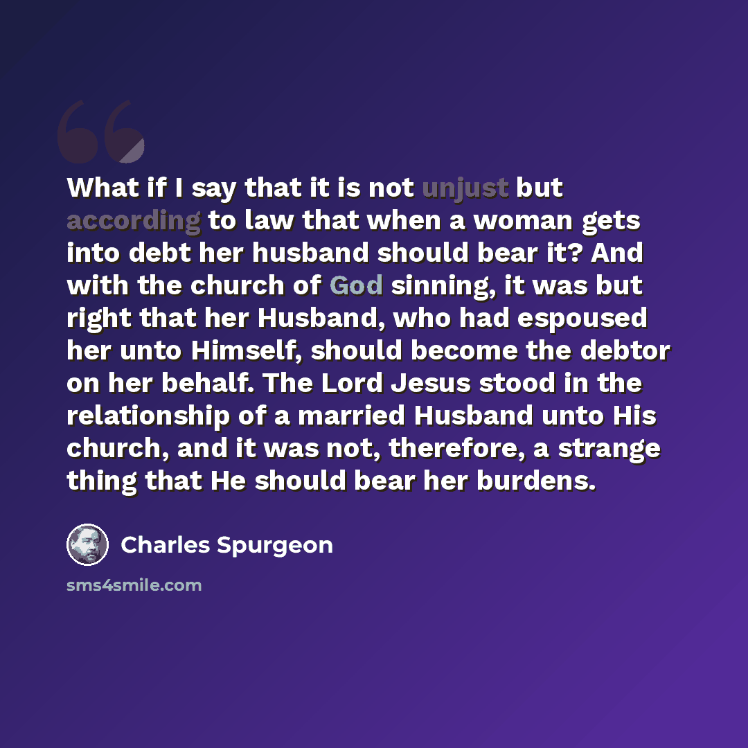 “What if I say that it is not unjust but according to law that when a woman gets into debt her husband should bear it? And with the church of God sinning, it was but right that her Husband, who had espoused her unto Himself, should become the debtor on her behalf. The Lord Jesus stood in the…” quote by Charles Spurgeon