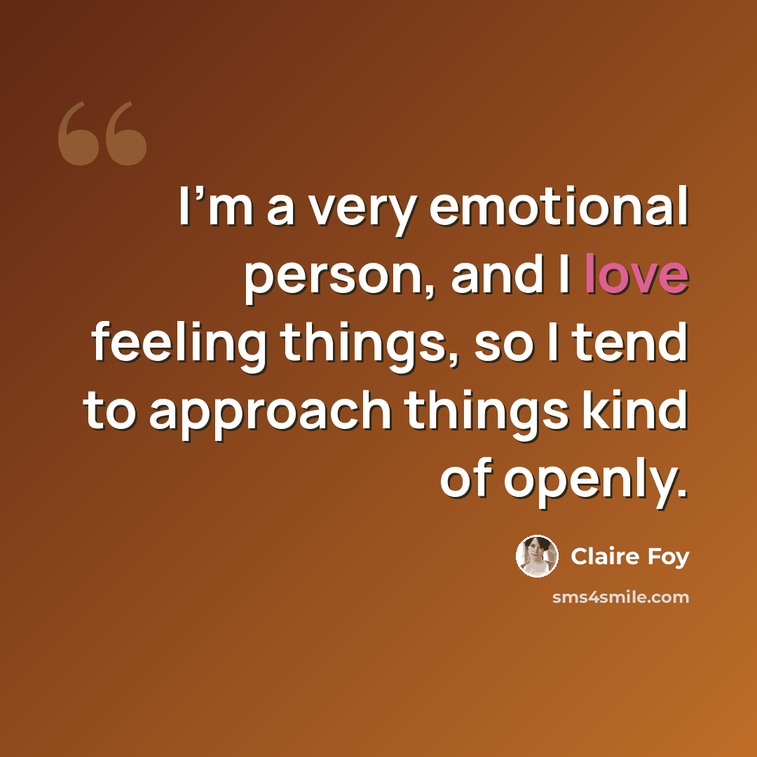 “I'm a very emotional person, and I love feeling things, so I tend to approach things kind of openly.” quote by Claire Foy