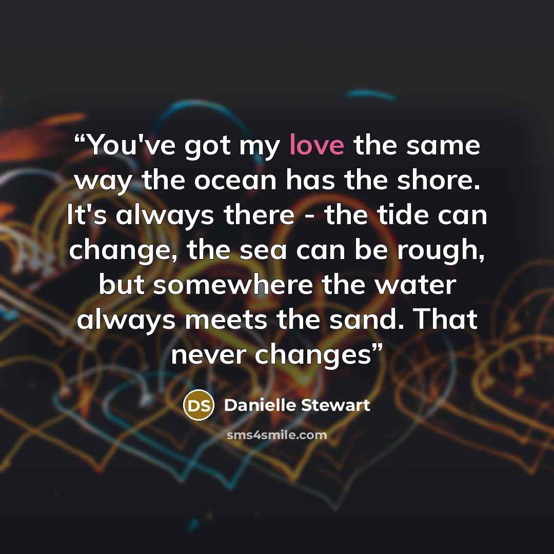 “You've got my love the same way the ocean has the shore. It's always there - the tide can change, the sea can be rough, but somewhere the water always meets the sand. That never changes” quote by Danielle Stewart