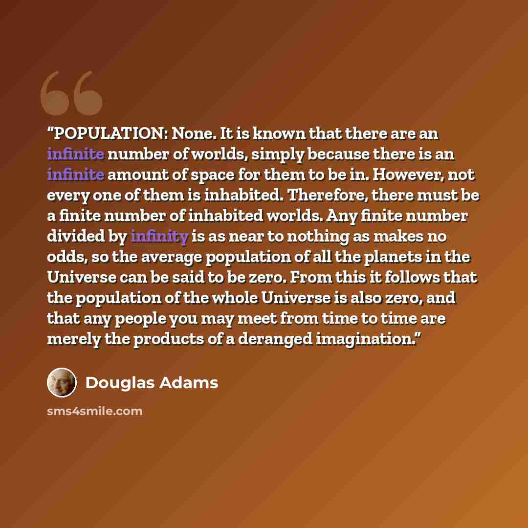 “POPULATION: None. It is known that there are an infinite number of worlds, simply because there is an infinite amount of space for them to be in. However, not every one of them is inhabited. Therefore, there must be a finite number of inhabited worlds. Any finite number divided by infinity is as…” quote by Douglas Adams