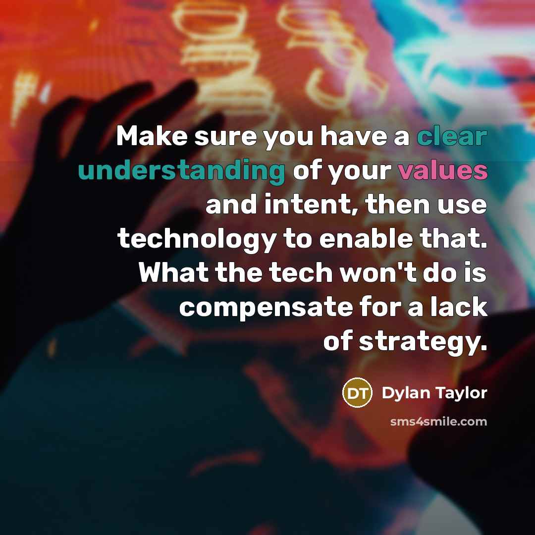 “Make sure you have a clear understanding of your values and intent, then use technology to enable that. What the tech won't do is compensate for a lack of strategy.” quote by Dylan Taylor