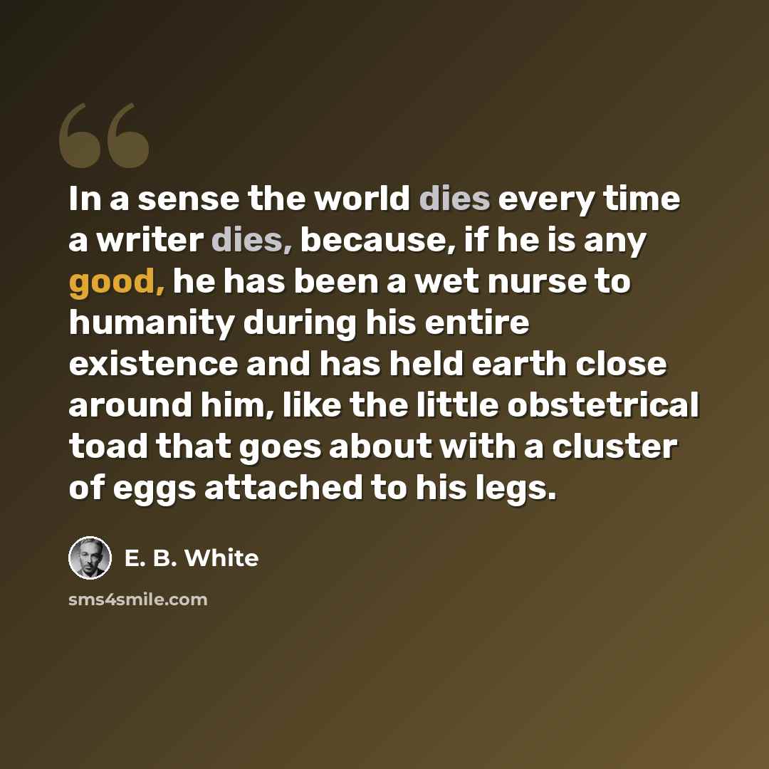 “In a sense the world dies every time a writer dies, because, if he is any good, he has been a wet nurse to humanity during his entire existence and has held earth close around him, like the little obstetrical toad that goes about with a cluster of eggs attached to his legs.” quote by E. B. White