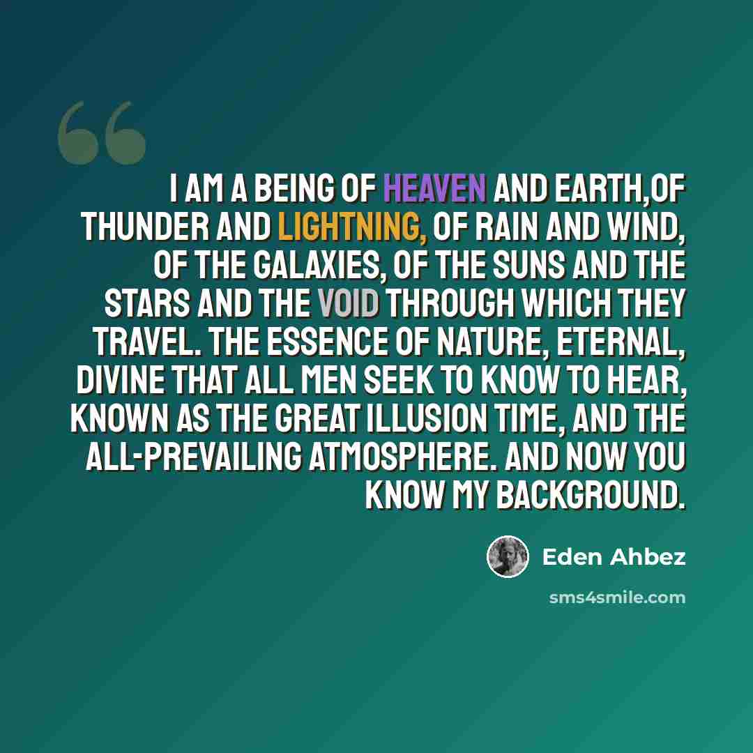“I am a being of Heaven and Earth,of thunder and lightning, of rain and wind, of the galaxies, of the suns and the stars and the void through which they travel. The essence of nature, eternal, divine that all men seek to know to hear, known as the great illusion time, and the all-prevailing…” quote by Eden Ahbez