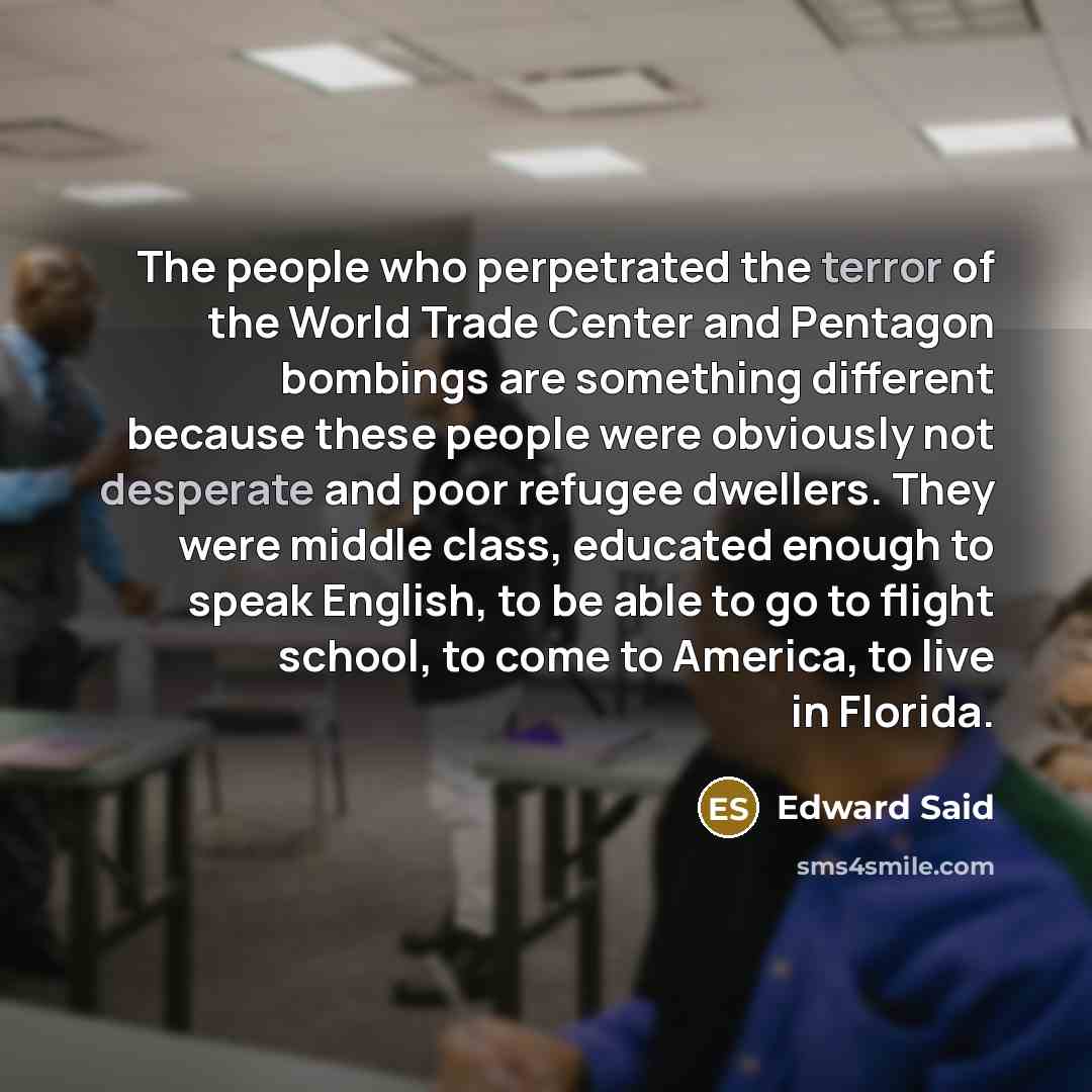 “The people who perpetrated the terror of the World Trade Center and Pentagon bombings are something different because these people were obviously not desperate and poor refugee dwellers. They were middle class, educated enough to speak English, to be able to go to flight school, to come to…” quote by Edward Said