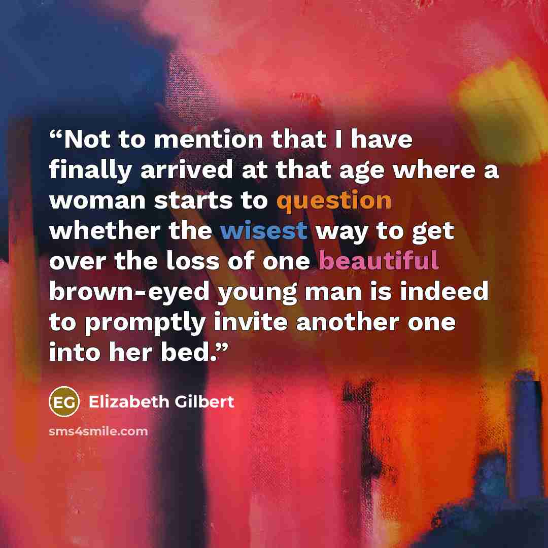 “Not to mention that I have finally arrived at that age where a woman starts to question whether the wisest way to get over the loss of one beautiful brown-eyed young man is indeed to promptly invite another one into her bed.” quote by Elizabeth Gilbert