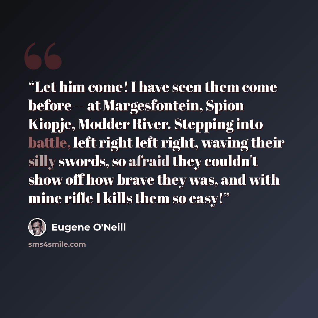 “Let him come! I have seen them come before -- at Margesfontein, Spion Kiopje, Modder River. Stepping into battle, left right left right, waving their silly swords, so afraid they couldn't show off how brave they was, and with mine rifle I kills them so easy!” quote by Eugene O'Neill