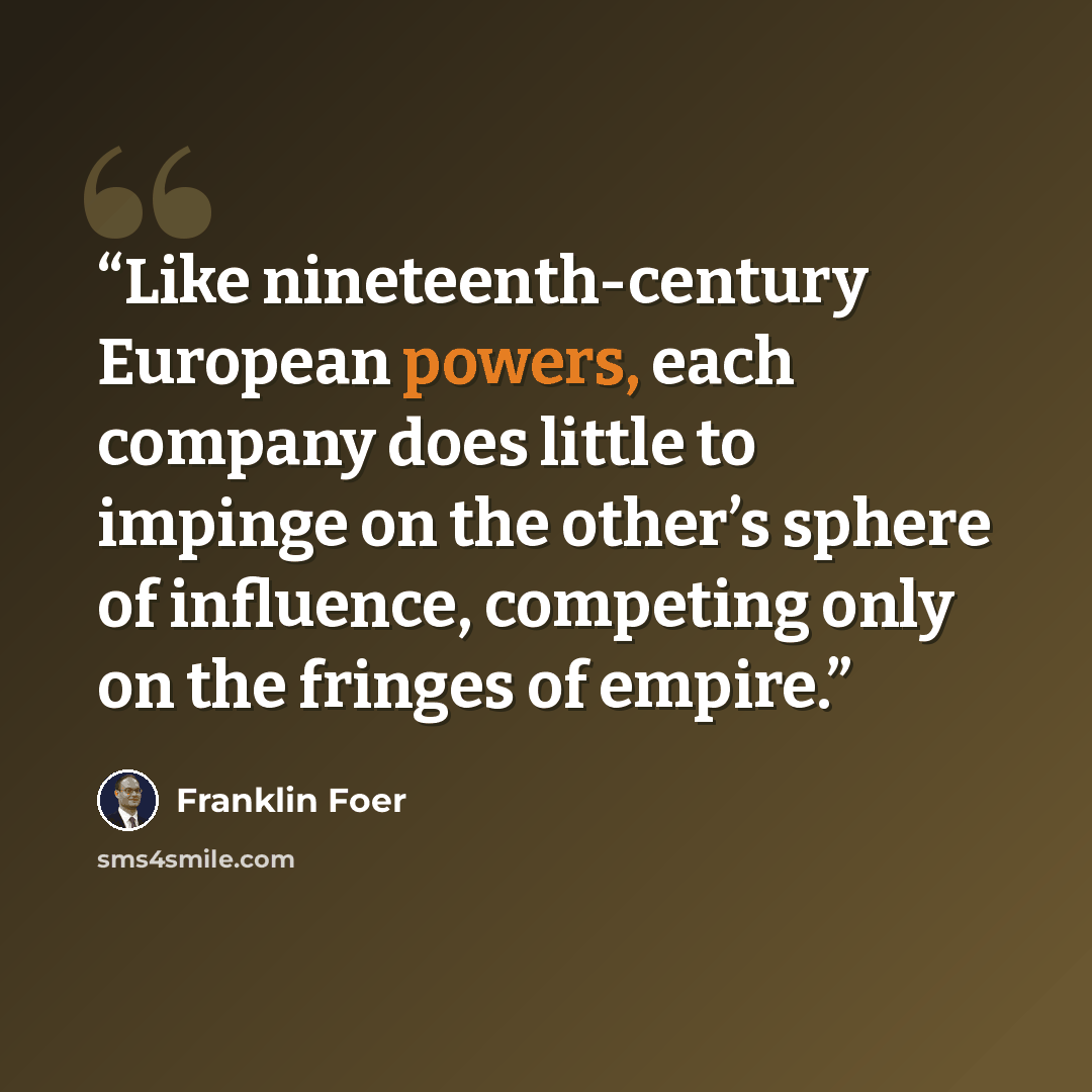 “Like nineteenth-century European powers, each company does little to impinge on the other’s sphere of influence, competing only on the fringes of empire.” quote by Franklin Foer