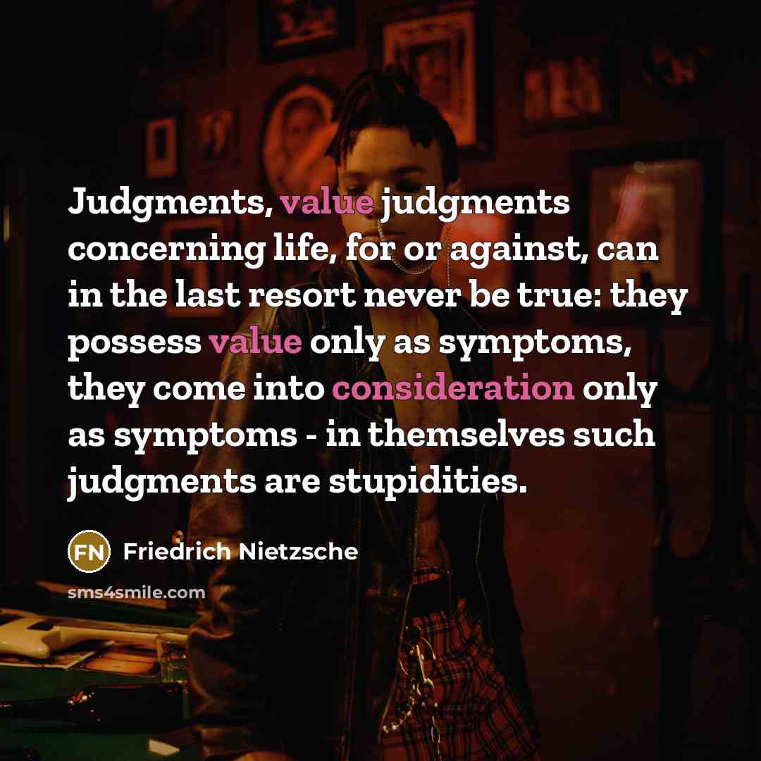 “Judgments, value judgments concerning life, for or against, can in the last resort never be true: they possess value only as symptoms, they come into consideration only as symptoms - in themselves such judgments are stupidities.” quote by Friedrich Nietzsche