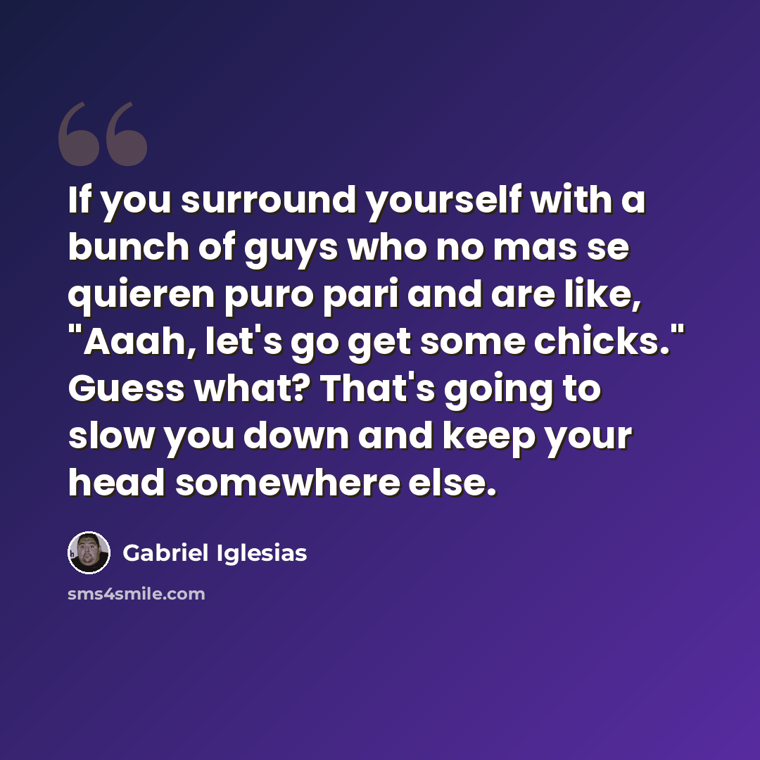 “If you surround yourself with a bunch of guys who no mas se quieren puro pari and are like, "Aaah, let's go get some chicks." Guess what? That's going to slow you down and keep your head somewhere else.” quote by Gabriel Iglesias