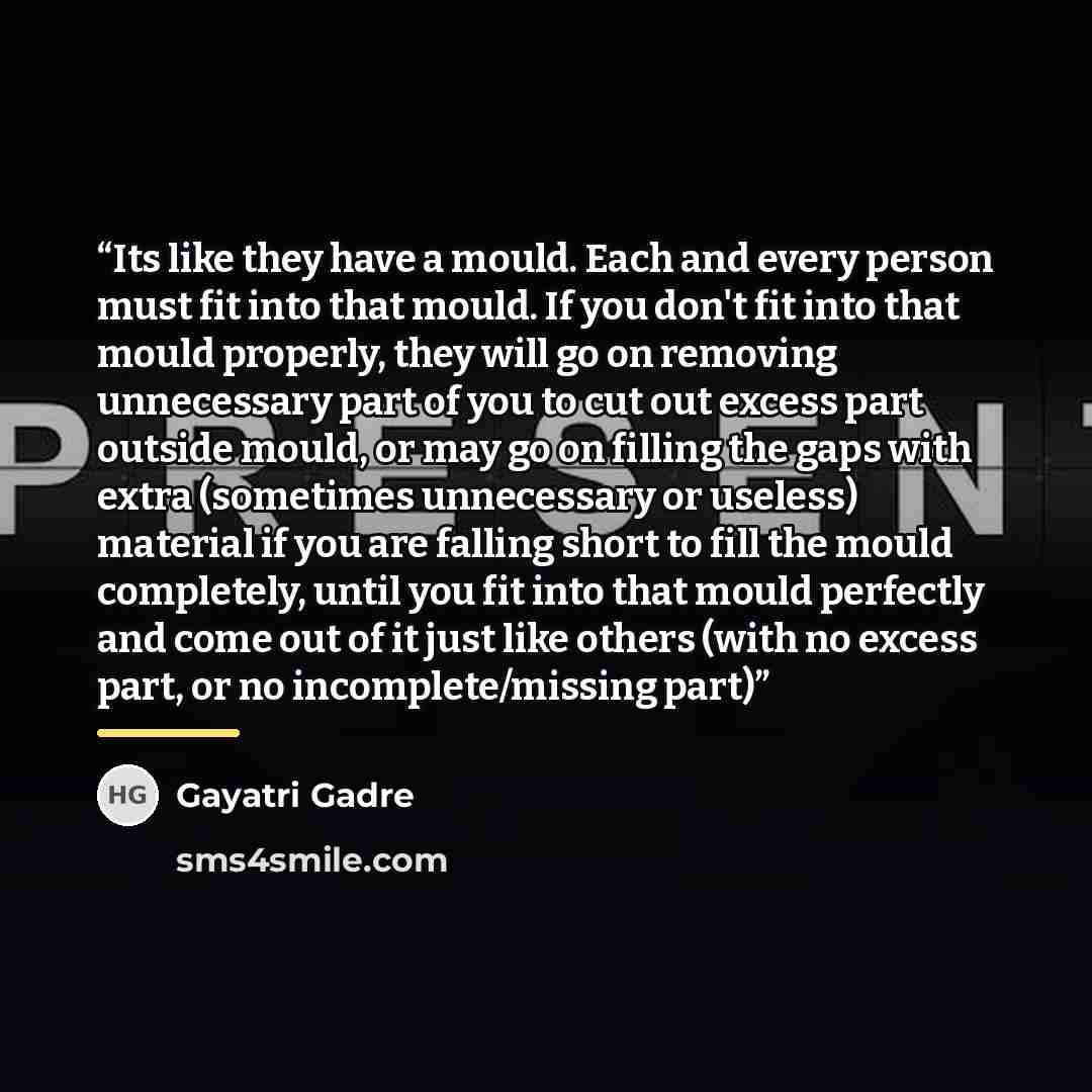 “Its like they have a mould. Each and every person must fit into that mould. If you don't fit into that mould properly, they will go on removing unnecessary part of you to cut out excess part outside mould, or may go on filling the gaps with extra (sometimes unnecessary or useless) material if you…” quote by Gayatri Gadre
