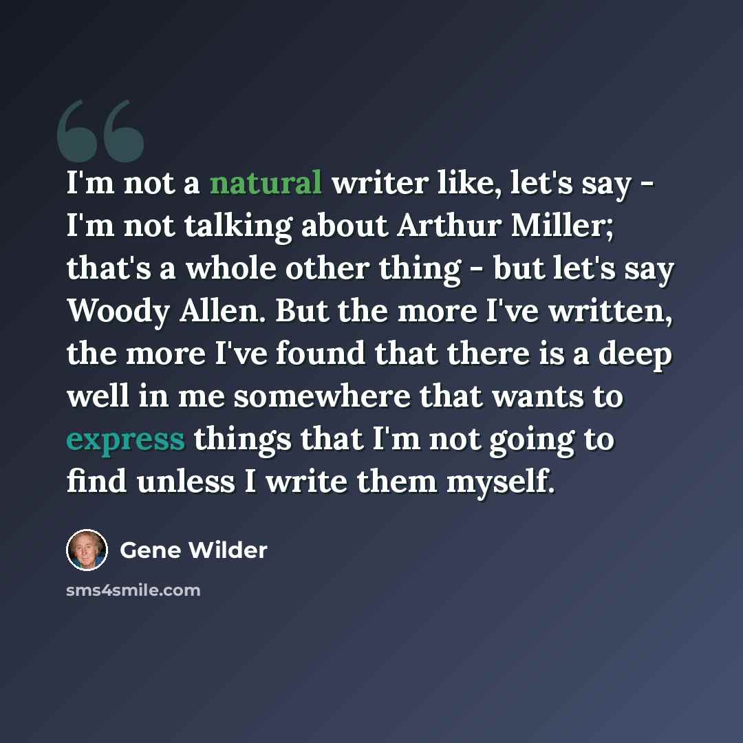 “I'm not a natural writer like, let's say - I'm not talking about Arthur Miller; that's a whole other thing - but let's say Woody Allen. But the more I've written, the more I've found that there is a deep well in me somewhere that wants to express things that I'm not going to find unless I write…” quote by Gene Wilder