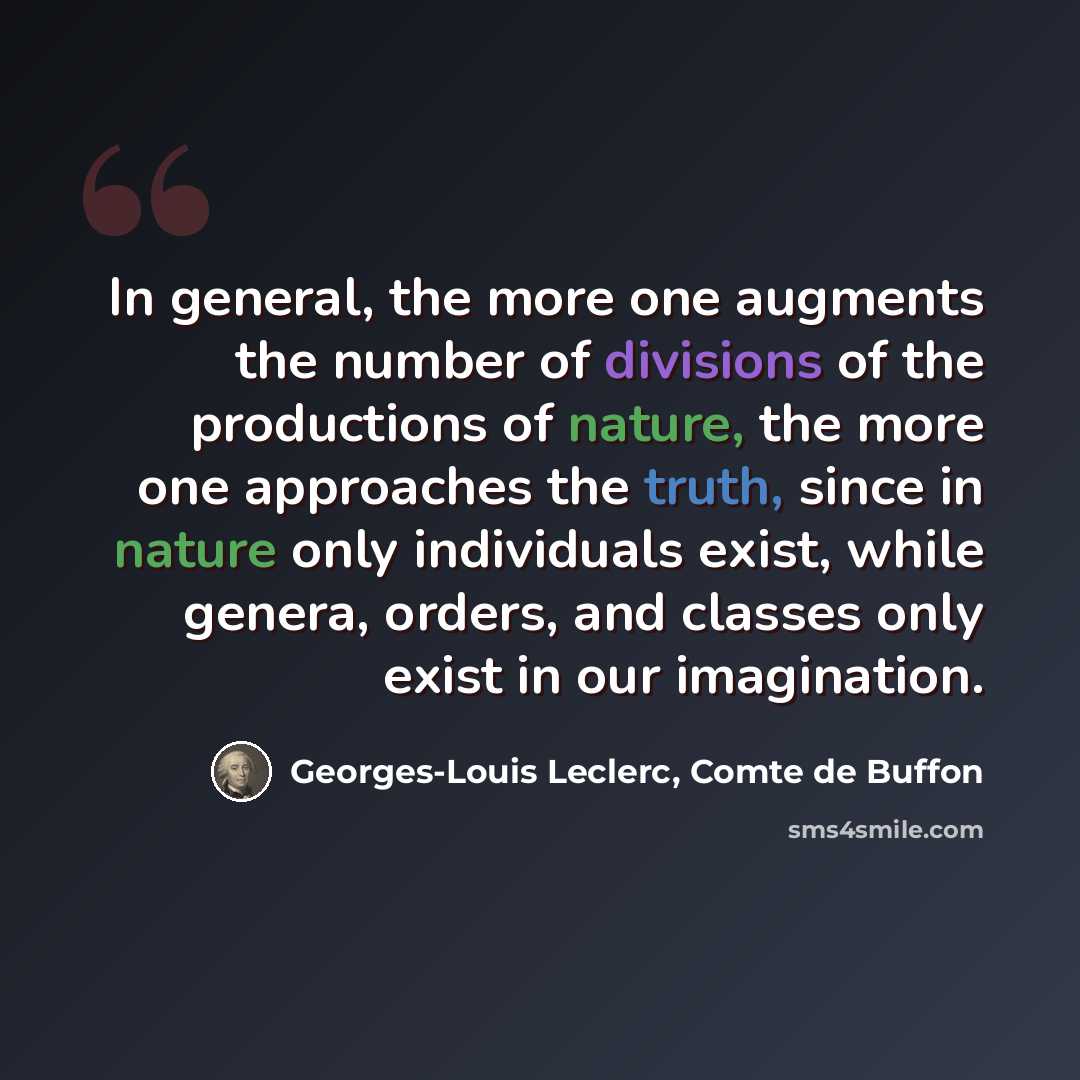 “In general, the more one augments the number of divisions of the productions of nature, the more one approaches the truth, since in nature only individuals exist, while genera, orders, and classes only exist in our imagination.” quote by Georges-Louis Leclerc, Comte de Buffon