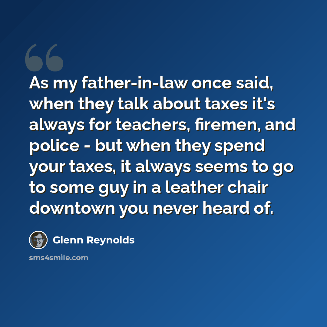 “As my father-in-law once said, when they talk about taxes it's always for teachers, firemen, and police - but when they spend your taxes, it always seems to go to some guy in a leather chair downtown you never heard of.” quote by Glenn Reynolds