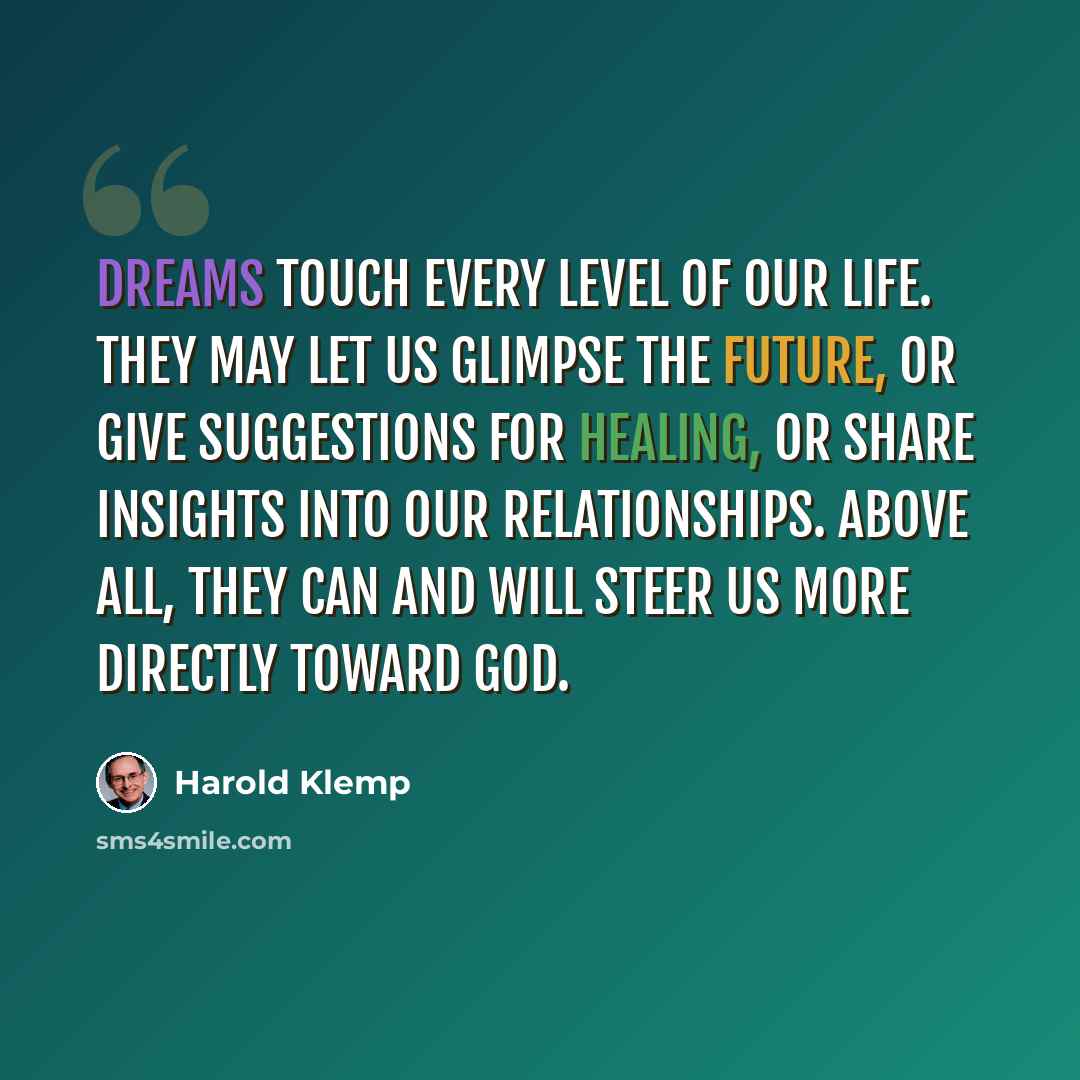 “Dreams touch every level of our life. They may let us glimpse the future, or give suggestions for healing, or share insights into our relationships. Above all, they can and will steer us more directly toward God.” quote by Harold Klemp
