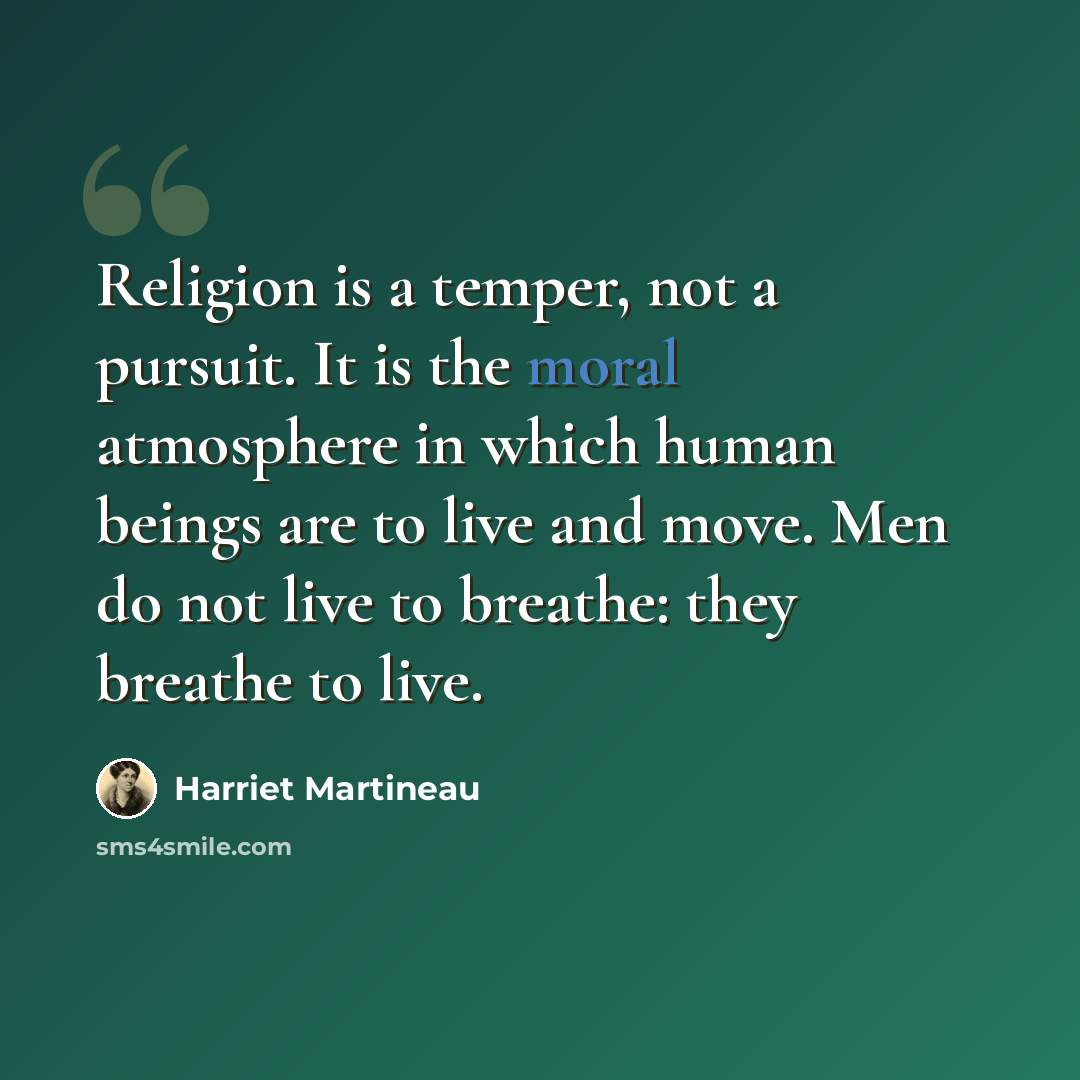 “Religion is a temper, not a pursuit. It is the moral atmosphere in which human beings are to live and move. Men do not live to breathe: they breathe to live.” quote by Harriet Martineau