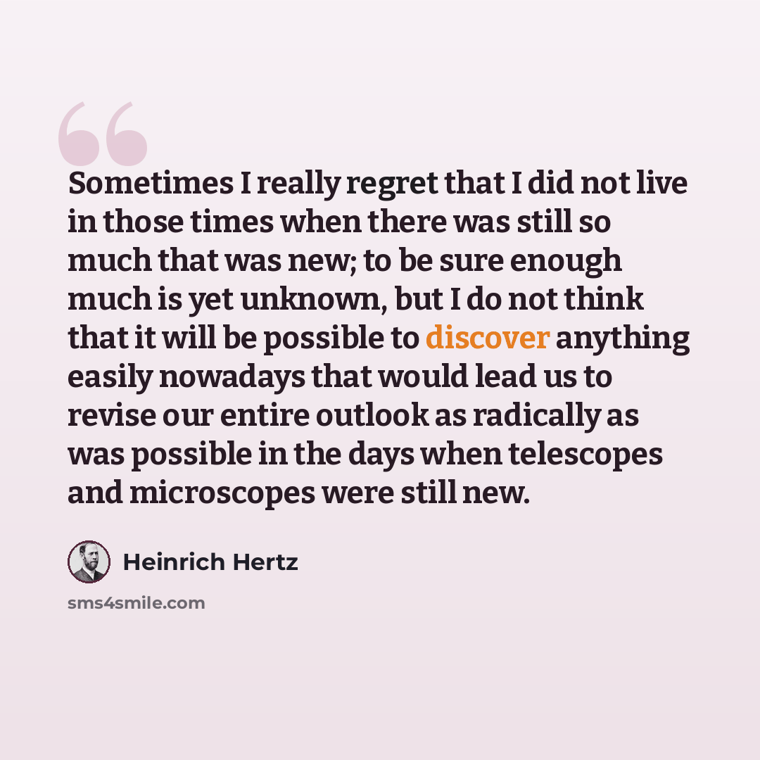 “Sometimes I really regret that I did not live in those times when there was still so much that was new; to be sure enough much is yet unknown, but I do not think that it will be possible to discover anything easily nowadays that would lead us to revise our entire outlook as radically as was…” quote by Heinrich Hertz
