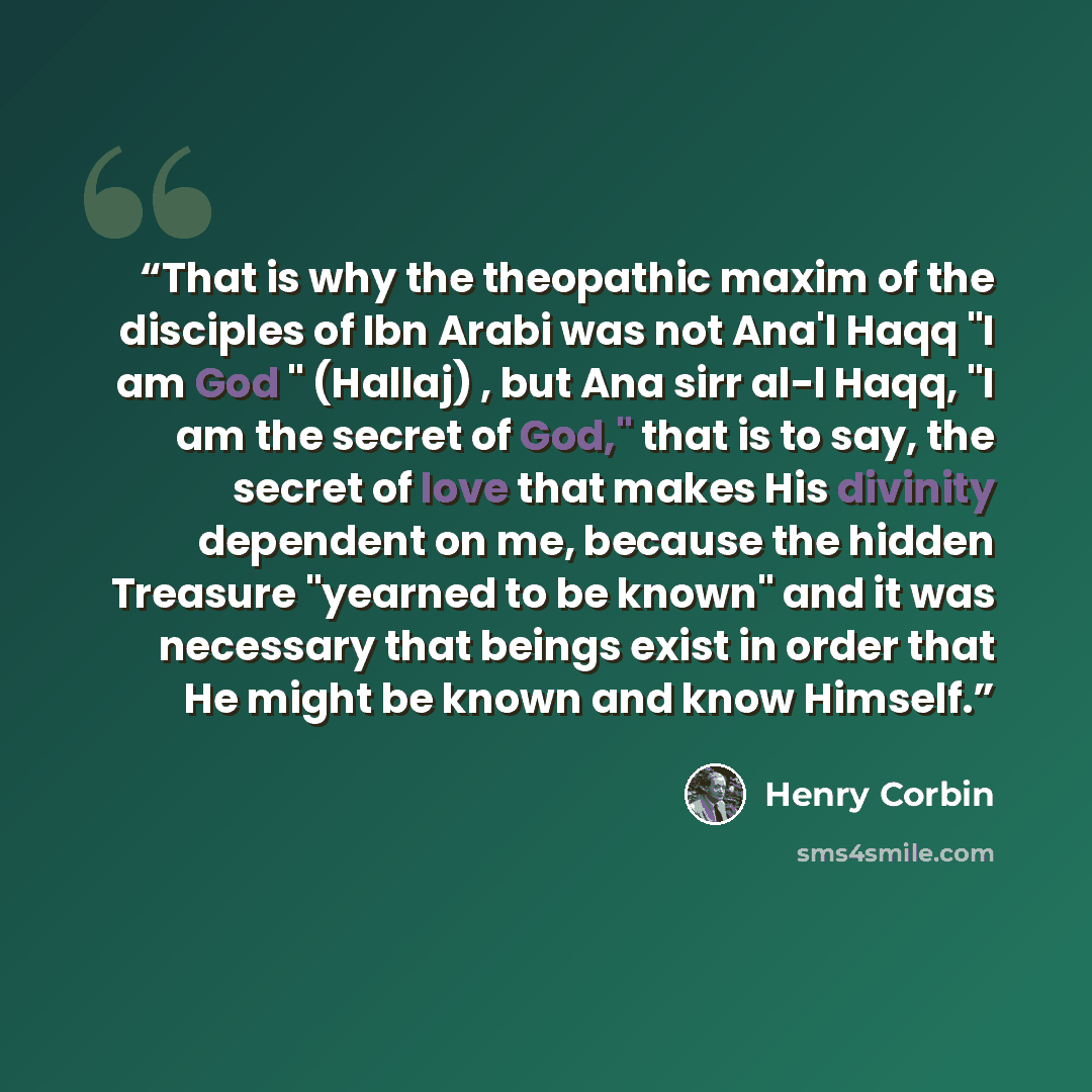 “That is why the theopathic maxim of the disciples of Ibn Arabi was not Ana'l Haqq "I am God " (Hallaj) , but Ana sirr al-l Haqq, "I am the secret of God," that is to say, the secret of love that makes His divinity dependent on me, because the hidden Treasure "yearned to be known" and it was…” quote by Henry Corbin