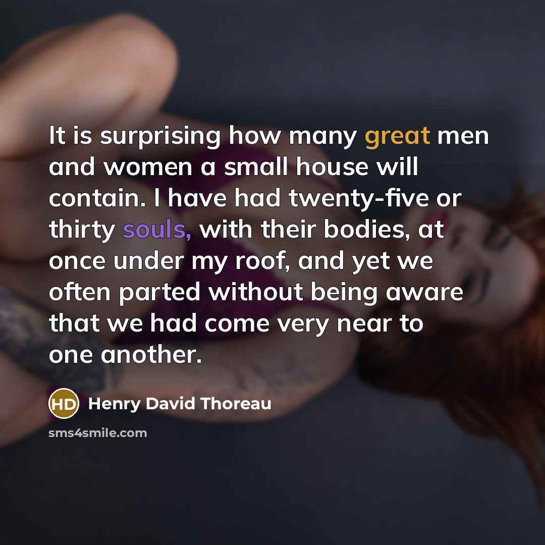 “It is surprising how many great men and women a small house will contain. I have had twenty-five or thirty souls, with their bodies, at once under my roof, and yet we often parted without being aware that we had come very near to one another.” quote by Henry David Thoreau