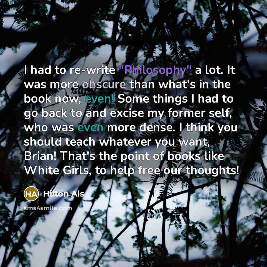 “I had to re-write "Philosophy" a lot. It was more obscure than what's in the book now, even! Some things I had to go back to and excise my former self, who was even more dense. I think you should teach whatever you want, Brian! That's the point of books like White Girls, to help free our thoughts!” quote by Hilton Als