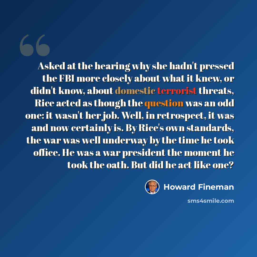 “Asked at the hearing why she hadn't pressed the FBI more closely about what it knew, or didn't know, about domestic terrorist threats, Rice acted as though the question was an odd one: it wasn't her job. Well, in retrospect, it was and now certainly is. By Rice's own standards, the war was well…” quote by Howard Fineman