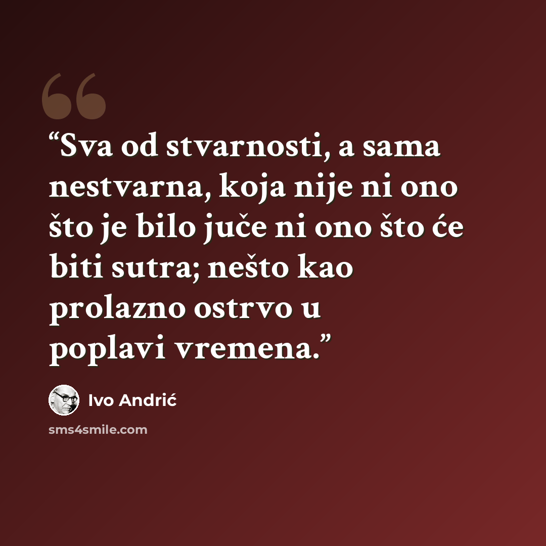 “Sva od stvarnosti, a sama nestvarna, koja nije ni ono što je bilo juče ni ono što će biti sutra; nešto kao prolazno ostrvo u poplavi vremena.” quote by Ivo Andrić
